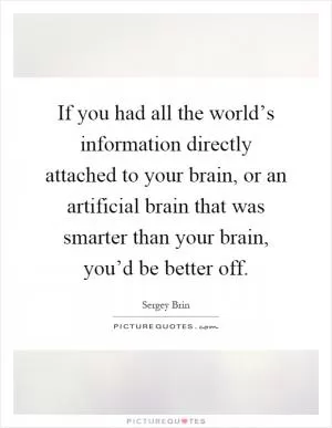 If you had all the world’s information directly attached to your brain, or an artificial brain that was smarter than your brain, you’d be better off Picture Quote #1