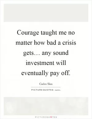Courage taught me no matter how bad a crisis gets… any sound investment will eventually pay off Picture Quote #1