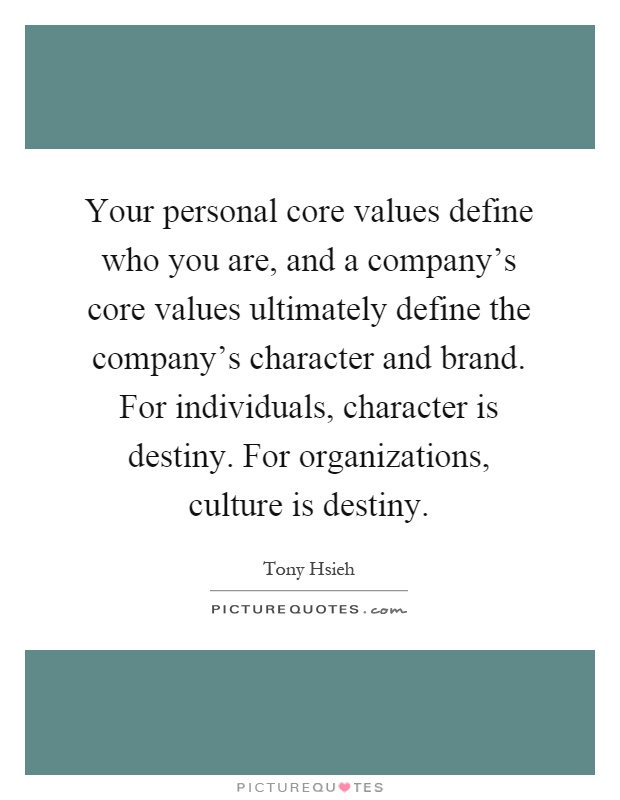Your personal core values define who you are, and a company's core values ultimately define the company's character and brand. For individuals, character is destiny. For organizations, culture is destiny Picture Quote #1