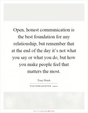 Open, honest communication is the best foundation for any relationship, but remember that at the end of the day it’s not what you say or what you do, but how you make people feel that matters the most Picture Quote #1