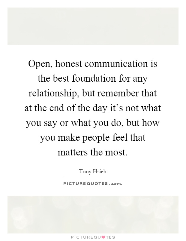 Open, honest communication is the best foundation for any relationship, but remember that at the end of the day it's not what you say or what you do, but how you make people feel that matters the most Picture Quote #1