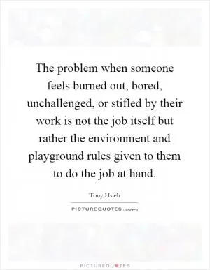 The problem when someone feels burned out, bored, unchallenged, or stifled by their work is not the job itself but rather the environment and playground rules given to them to do the job at hand Picture Quote #1
