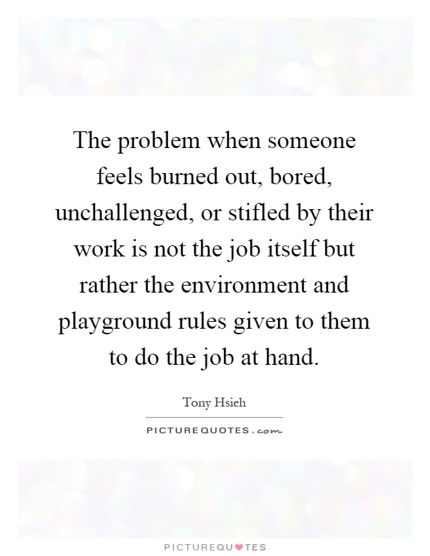 The problem when someone feels burned out, bored, unchallenged, or stifled by their work is not the job itself but rather the environment and playground rules given to them to do the job at hand Picture Quote #1