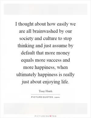 I thought about how easily we are all brainwashed by our society and culture to stop thinking and just assume by default that more money equals more success and more happiness, when ultimately happiness is really just about enjoying life Picture Quote #1