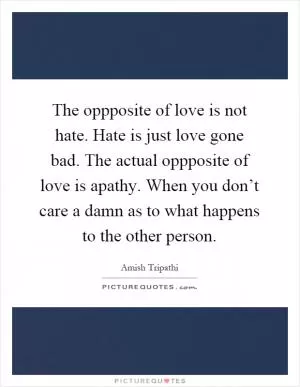 The oppposite of love is not hate. Hate is just love gone bad. The actual oppposite of love is apathy. When you don’t care a damn as to what happens to the other person Picture Quote #1