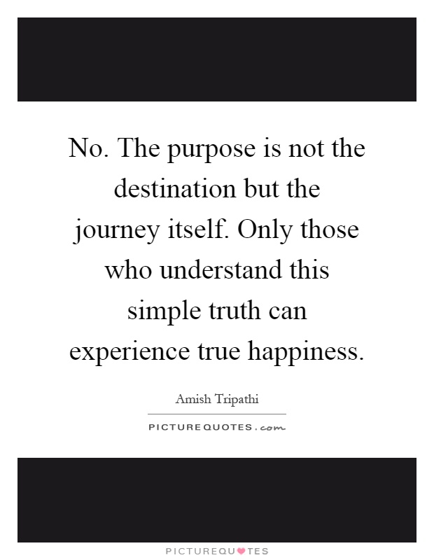 No. The purpose is not the destination but the journey itself. Only those who understand this simple truth can experience true happiness Picture Quote #1