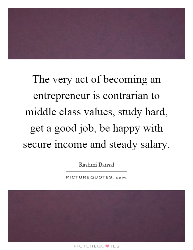 The very act of becoming an entrepreneur is contrarian to middle class values, study hard, get a good job, be happy with secure income and steady salary Picture Quote #1