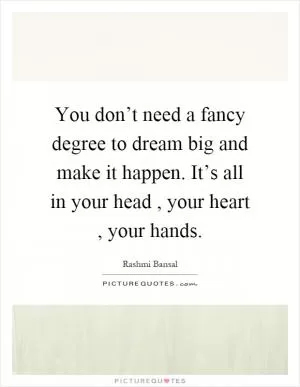 You don’t need a fancy degree to dream big and make it happen. It’s all in your head, your heart, your hands Picture Quote #1