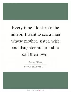 Every time I look into the mirror, I want to see a man whose mother, sister, wife and daughter are proud to call their own Picture Quote #1