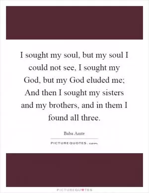I sought my soul, but my soul I could not see, I sought my God, but my God eluded me; And then I sought my sisters and my brothers, and in them I found all three Picture Quote #1