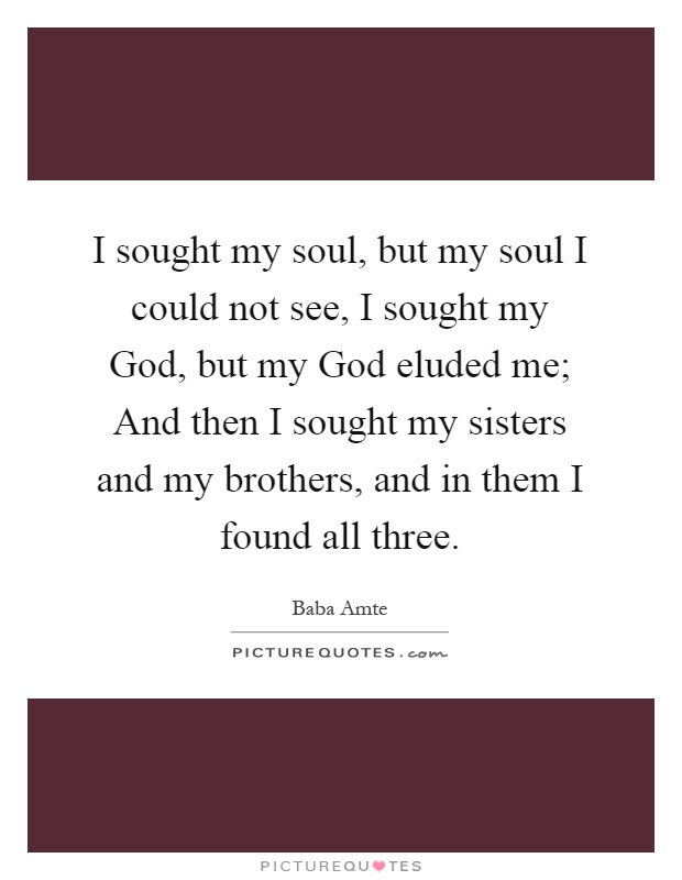 I sought my soul, but my soul I could not see, I sought my God, but my God eluded me; And then I sought my sisters and my brothers, and in them I found all three Picture Quote #1