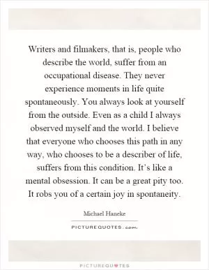 Writers and filmakers, that is, people who describe the world, suffer from an occupational disease. They never experience moments in life quite spontaneously. You always look at yourself from the outside. Even as a child I always observed myself and the world. I believe that everyone who chooses this path in any way, who chooses to be a describer of life, suffers from this condition. It’s like a mental obsession. It can be a great pity too. It robs you of a certain joy in spontaneity Picture Quote #1
