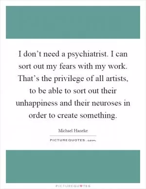 I don’t need a psychiatrist. I can sort out my fears with my work. That’s the privilege of all artists, to be able to sort out their unhappiness and their neuroses in order to create something Picture Quote #1