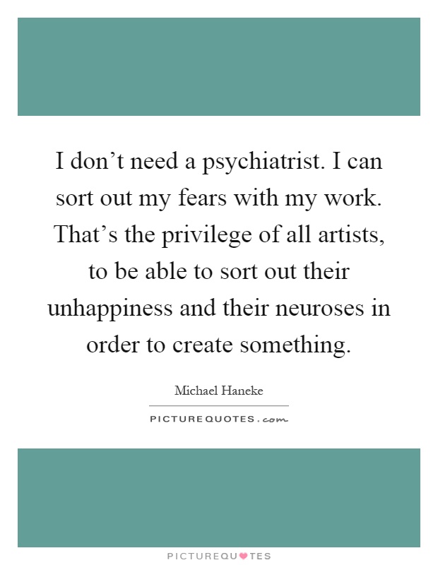 I don't need a psychiatrist. I can sort out my fears with my work. That's the privilege of all artists, to be able to sort out their unhappiness and their neuroses in order to create something Picture Quote #1
