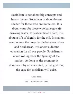 Socialism is not about big concepts and heavy theory. Socialism is about decent shelter for those who are homeless. It is about water for those who have no safe drinking water. It is about health care, it is about a life of dignity for the old. It is about overcoming the huge divide between urban and rural areas. It is about a decent education for all our people. Socialism is about rolling back the tyranny of the market. As long as the economy is dominated by an unelected, privileged few, the case for socialism will exist Picture Quote #1