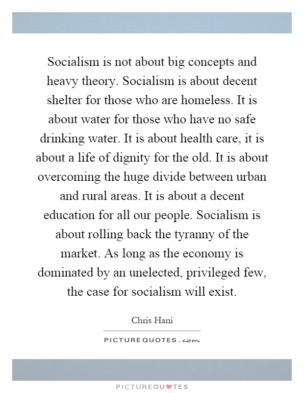 Socialism is not about big concepts and heavy theory. Socialism is about decent shelter for those who are homeless. It is about water for those who have no safe drinking water. It is about health care, it is about a life of dignity for the old. It is about overcoming the huge divide between urban and rural areas. It is about a decent education for all our people. Socialism is about rolling back the tyranny of the market. As long as the economy is dominated by an unelected, privileged few, the case for socialism will exist Picture Quote #1