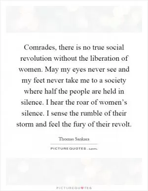 Comrades, there is no true social revolution without the liberation of women. May my eyes never see and my feet never take me to a society where half the people are held in silence. I hear the roar of women’s silence. I sense the rumble of their storm and feel the fury of their revolt Picture Quote #1