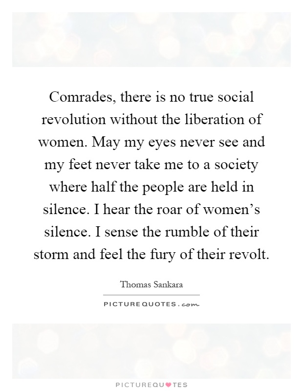 Comrades, there is no true social revolution without the liberation of women. May my eyes never see and my feet never take me to a society where half the people are held in silence. I hear the roar of women's silence. I sense the rumble of their storm and feel the fury of their revolt Picture Quote #1