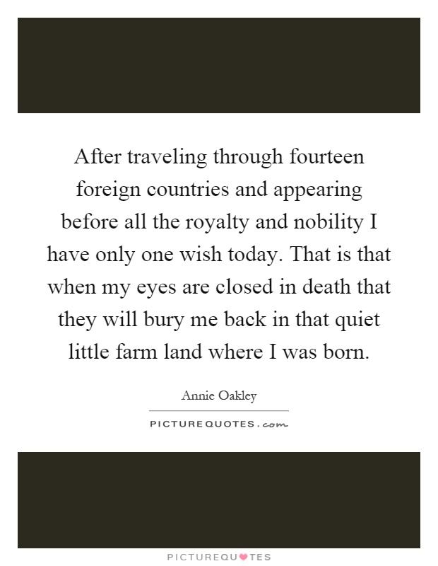 After traveling through fourteen foreign countries and appearing before all the royalty and nobility I have only one wish today. That is that when my eyes are closed in death that they will bury me back in that quiet little farm land where I was born Picture Quote #1