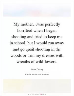 My mother…was perfectly horrified when I began shooting and tried to keep me in school, but I would run away and go quail shooting in the woods or trim my dresses with wreaths of wildflowers Picture Quote #1