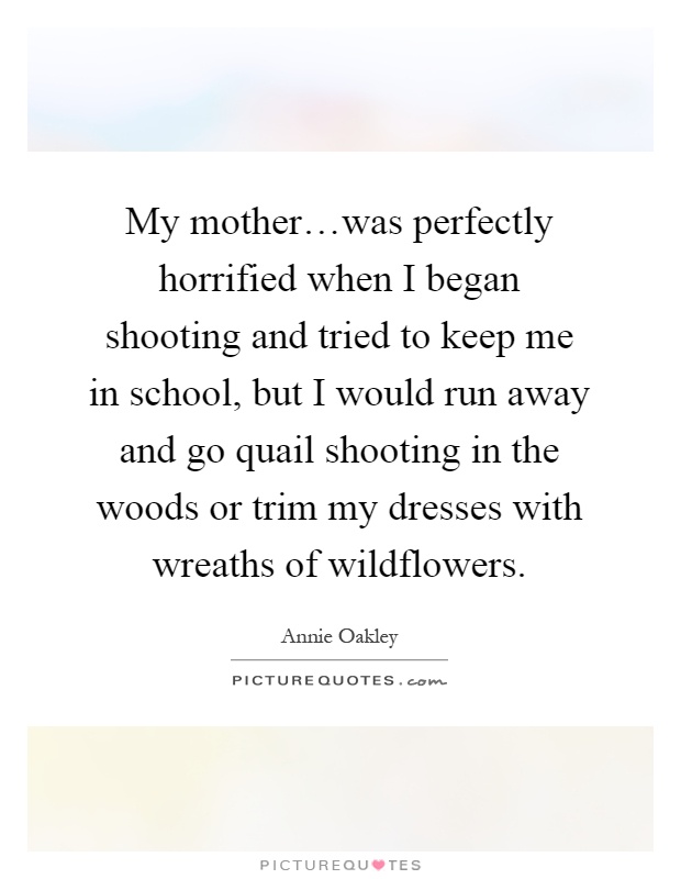 My mother…was perfectly horrified when I began shooting and tried to keep me in school, but I would run away and go quail shooting in the woods or trim my dresses with wreaths of wildflowers Picture Quote #1