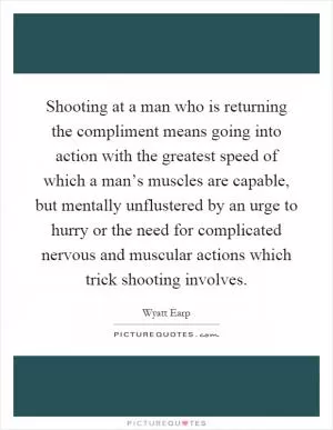 Shooting at a man who is returning the compliment means going into action with the greatest speed of which a man’s muscles are capable, but mentally unflustered by an urge to hurry or the need for complicated nervous and muscular actions which trick shooting involves Picture Quote #1