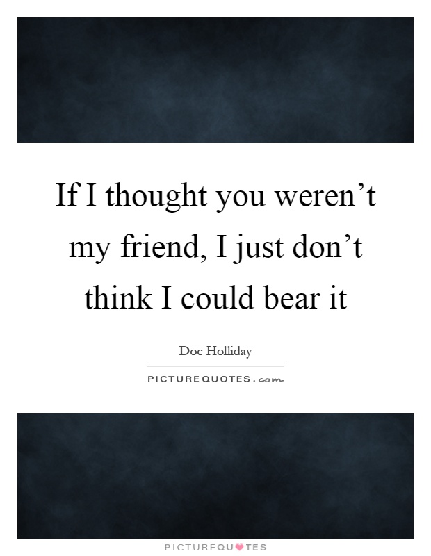 If I thought you weren't my friend, I just don't think I could bear it Picture Quote #1