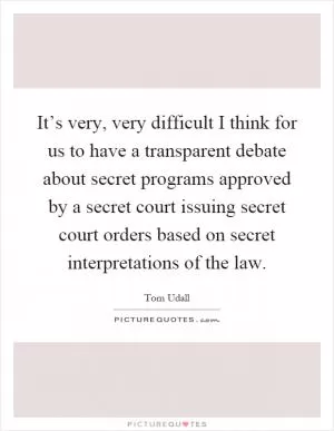 It’s very, very difficult I think for us to have a transparent debate about secret programs approved by a secret court issuing secret court orders based on secret interpretations of the law Picture Quote #1