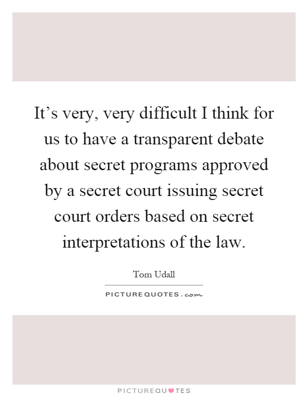 It's very, very difficult I think for us to have a transparent debate about secret programs approved by a secret court issuing secret court orders based on secret interpretations of the law Picture Quote #1