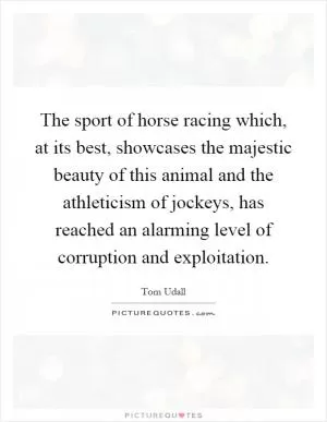 The sport of horse racing which, at its best, showcases the majestic beauty of this animal and the athleticism of jockeys, has reached an alarming level of corruption and exploitation Picture Quote #1