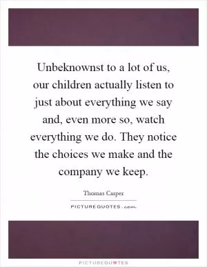 Unbeknownst to a lot of us, our children actually listen to just about everything we say and, even more so, watch everything we do. They notice the choices we make and the company we keep Picture Quote #1