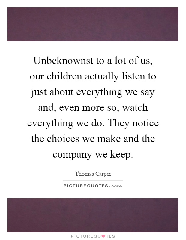 Unbeknownst to a lot of us, our children actually listen to just about everything we say and, even more so, watch everything we do. They notice the choices we make and the company we keep Picture Quote #1