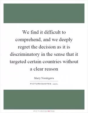 We find it difficult to comprehend, and we deeply regret the decision as it is discriminatory in the sense that it targeted certain countries without a clear reason Picture Quote #1