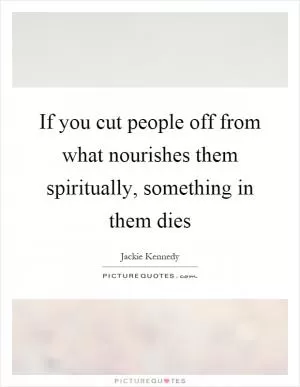 If you cut people off from what nourishes them spiritually, something in them dies Picture Quote #1