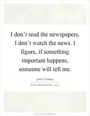 I don’t read the newspapers, I don’t watch the news. I figure, if something important happens, someone will tell me Picture Quote #1