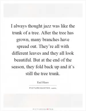I always thought jazz was like the trunk of a tree. After the tree has grown, many branches have spread out. They’re all with different leaves and they all look beautiful. But at the end of the season, they fold back up and it’s still the tree trunk Picture Quote #1
