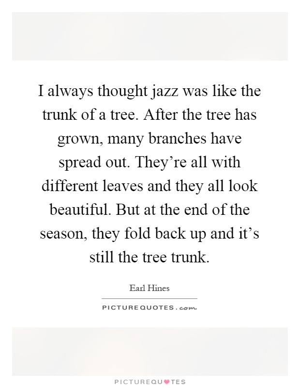 I always thought jazz was like the trunk of a tree. After the tree has grown, many branches have spread out. They're all with different leaves and they all look beautiful. But at the end of the season, they fold back up and it's still the tree trunk Picture Quote #1