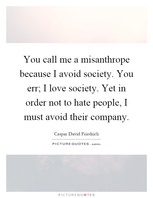 You call me a misanthrope because I avoid society. You err; I love society. Yet in order not to hate people, I must avoid their company Picture Quote #1