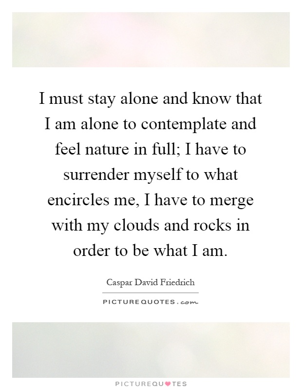 I must stay alone and know that I am alone to contemplate and feel nature in full; I have to surrender myself to what encircles me, I have to merge with my clouds and rocks in order to be what I am Picture Quote #1