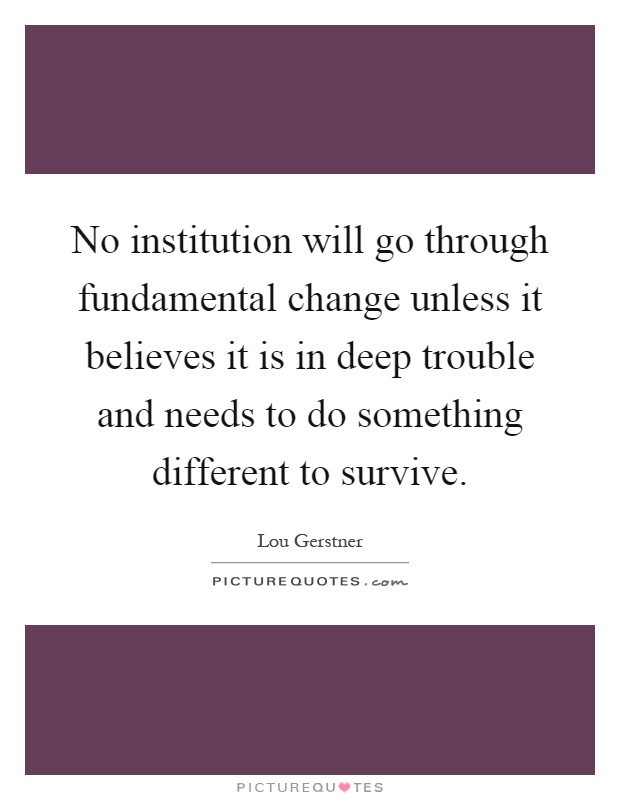 No institution will go through fundamental change unless it believes it is in deep trouble and needs to do something different to survive Picture Quote #1