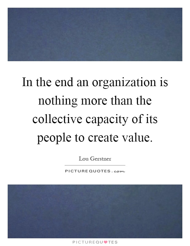 In the end an organization is nothing more than the collective capacity of its people to create value Picture Quote #1