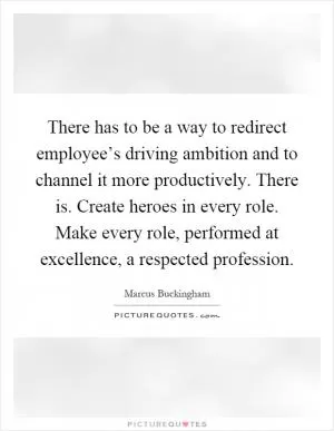 There has to be a way to redirect employee’s driving ambition and to channel it more productively. There is. Create heroes in every role. Make every role, performed at excellence, a respected profession Picture Quote #1