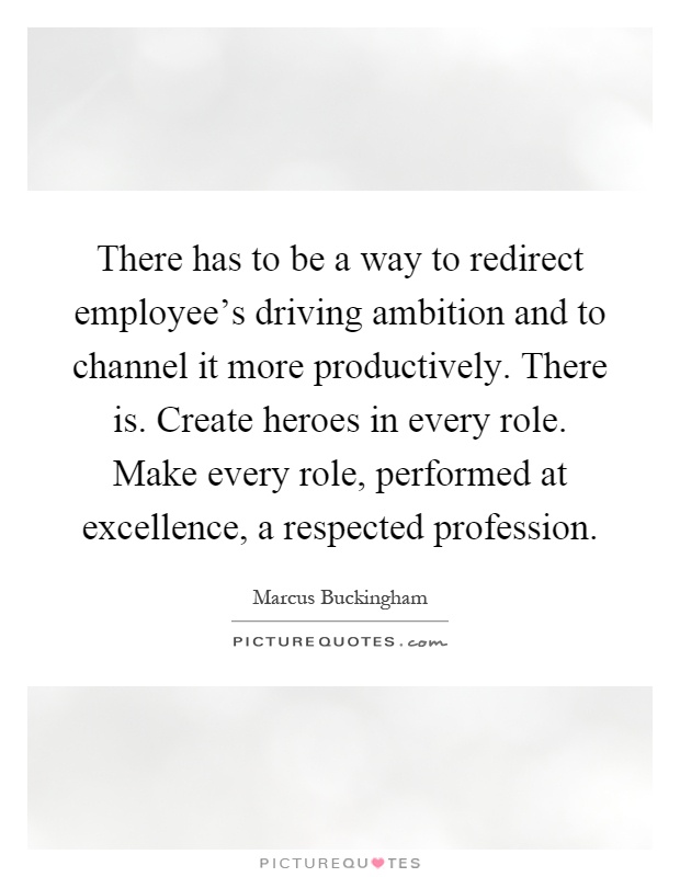 There has to be a way to redirect employee's driving ambition and to channel it more productively. There is. Create heroes in every role. Make every role, performed at excellence, a respected profession Picture Quote #1