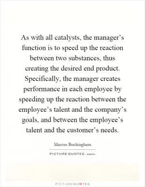 As with all catalysts, the manager’s function is to speed up the reaction between two substances, thus creating the desired end product. Specifically, the manager creates performance in each employee by speeding up the reaction between the employee’s talent and the company’s goals, and between the employee’s talent and the customer’s needs Picture Quote #1