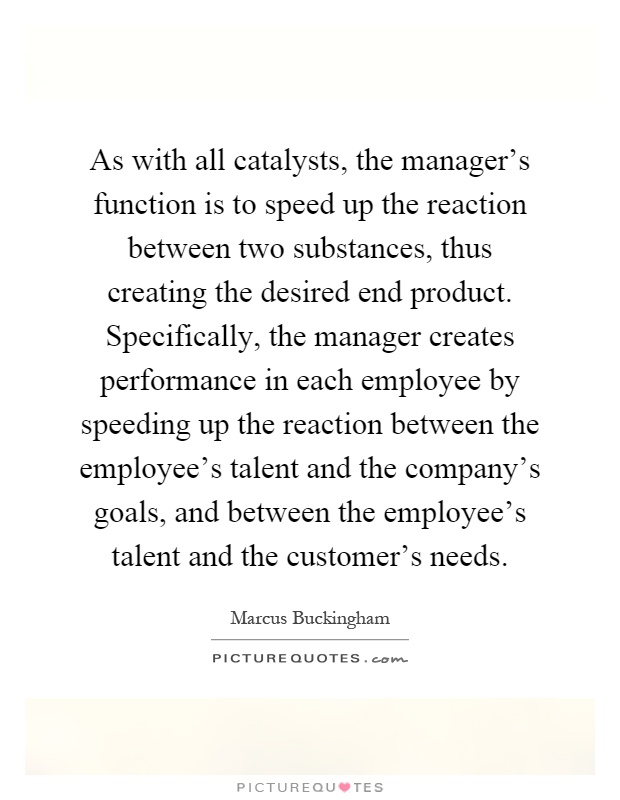 As with all catalysts, the manager's function is to speed up the reaction between two substances, thus creating the desired end product. Specifically, the manager creates performance in each employee by speeding up the reaction between the employee's talent and the company's goals, and between the employee's talent and the customer's needs Picture Quote #1