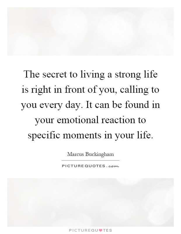 The secret to living a strong life is right in front of you, calling to you every day. It can be found in your emotional reaction to specific moments in your life Picture Quote #1