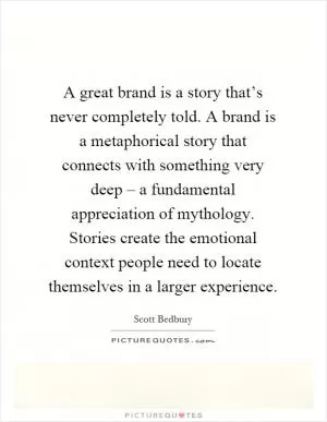 A great brand is a story that’s never completely told. A brand is a metaphorical story that connects with something very deep – a fundamental appreciation of mythology. Stories create the emotional context people need to locate themselves in a larger experience Picture Quote #1