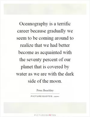 Oceanography is a terrific career because gradually we seem to be coming around to realize that we had better become as acquainted with the seventy percent of our planet that is covered by water as we are with the dark side of the moon Picture Quote #1