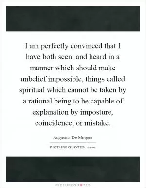 I am perfectly convinced that I have both seen, and heard in a manner which should make unbelief impossible, things called spiritual which cannot be taken by a rational being to be capable of explanation by imposture, coincidence, or mistake Picture Quote #1