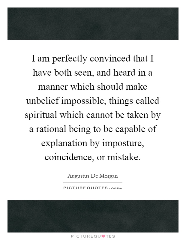 I am perfectly convinced that I have both seen, and heard in a manner which should make unbelief impossible, things called spiritual which cannot be taken by a rational being to be capable of explanation by imposture, coincidence, or mistake Picture Quote #1